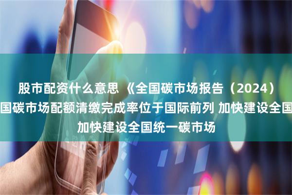 股市配资什么意思 《全国碳市场报告（2024）》发布：中国碳市场配额清缴完成率位于国际前列 加快建设全国统一碳市场