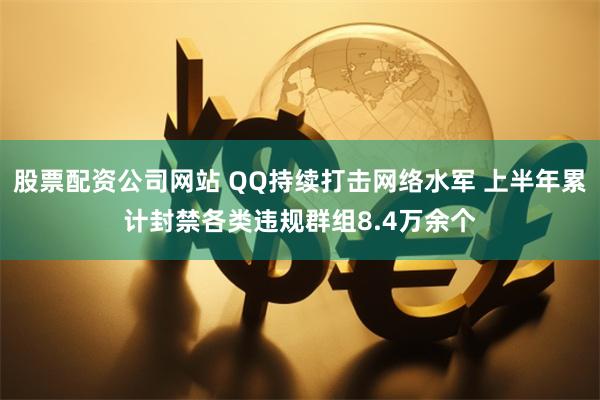 股票配资公司网站 QQ持续打击网络水军 上半年累计封禁各类违规群组8.4万余个