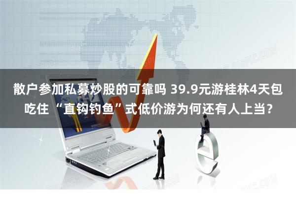 散户参加私募炒股的可靠吗 39.9元游桂林4天包吃住 “直钩钓鱼”式低价游为何还有人上当？