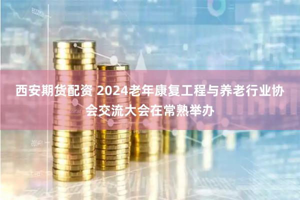 西安期货配资 2024老年康复工程与养老行业协会交流大会在常熟举办