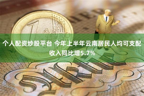 个人配资炒股平台 今年上半年云南居民人均可支配收入同比增5.7%