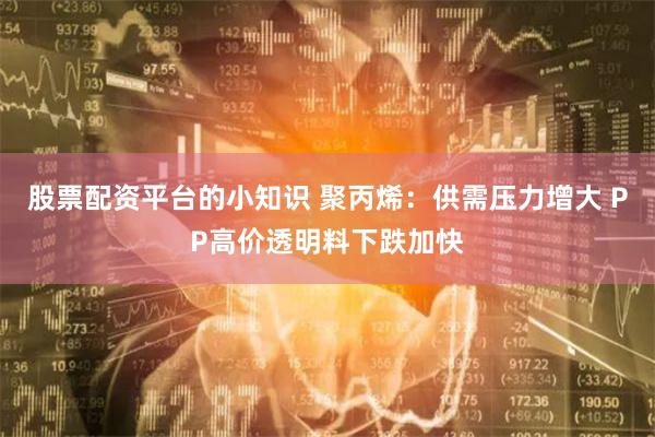 股票配资平台的小知识 聚丙烯：供需压力增大 PP高价透明料下跌加快