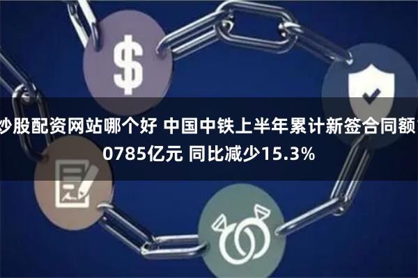 炒股配资网站哪个好 中国中铁上半年累计新签合同额10785亿元 同比减少15.3%