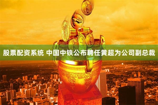 股票配资系统 中国中铁公布聘任黄超为公司副总裁