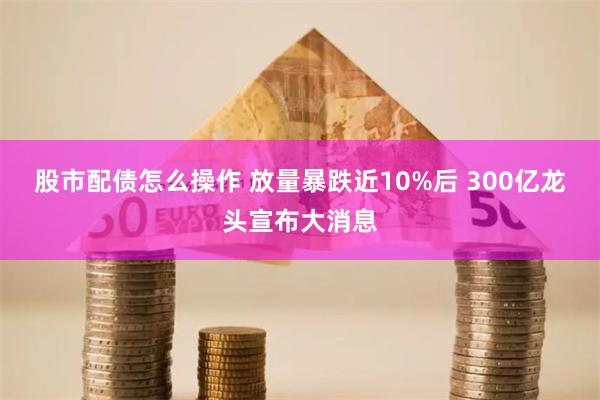 股市配债怎么操作 放量暴跌近10%后 300亿龙头宣布大消息