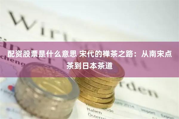 配资股票是什么意思 宋代的禅茶之路：从南宋点茶到日本茶道