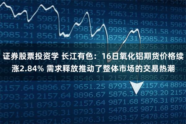 证券股票投资学 长江有色：16日氧化铝期货价格续涨2.84% 需求释放推动了整体市场的交易热潮