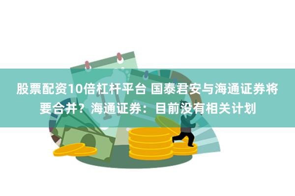 股票配资10倍杠杆平台 国泰君安与海通证券将要合并？海通证券：目前没有相关计划