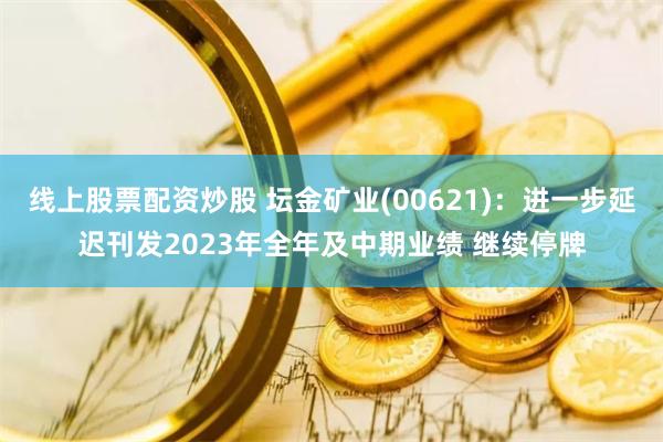 线上股票配资炒股 坛金矿业(00621)：进一步延迟刊发2023年全年及中期业绩 继续停牌