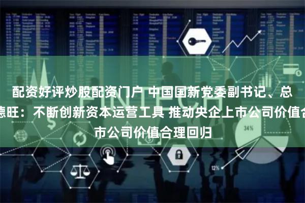 配资好评炒股配资门户 中国国新党委副书记、总经理莫德旺：不断创新资本运营工具 推动央企上市公司价值合理回归