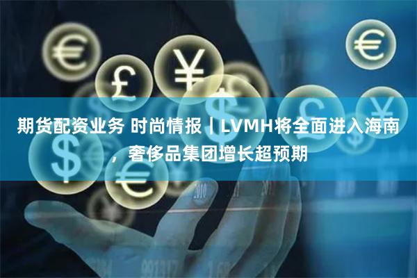 期货配资业务 时尚情报｜LVMH将全面进入海南，奢侈品集团增长超预期