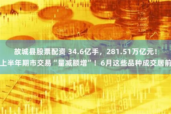 故城县股票配资 34.6亿手，281.51万亿元！上半年期市交易“量减额增”！6月这些品种成交居前