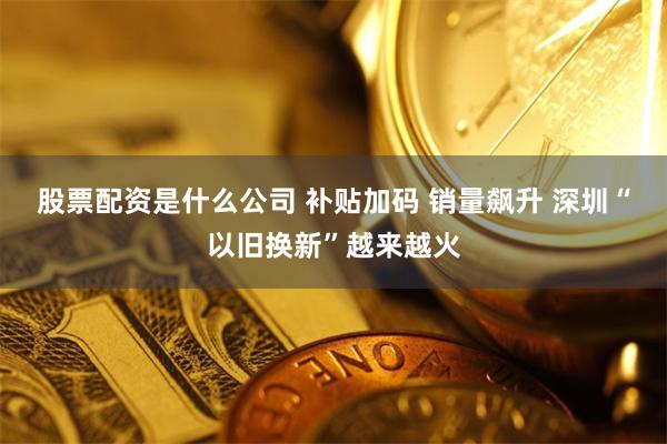 股票配资是什么公司 补贴加码 销量飙升 深圳“以旧换新”越来越火