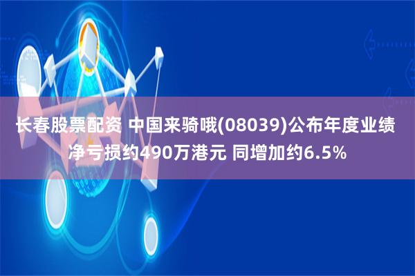 长春股票配资 中国来骑哦(08039)公布年度业绩 净亏损约490万港元 同增加约6.5%