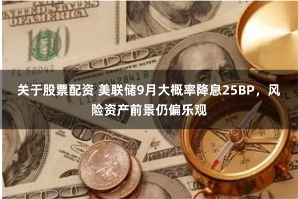 关于股票配资 美联储9月大概率降息25BP，风险资产前景仍偏乐观