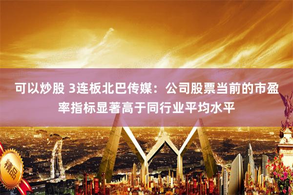 可以炒股 3连板北巴传媒：公司股票当前的市盈率指标显著高于同