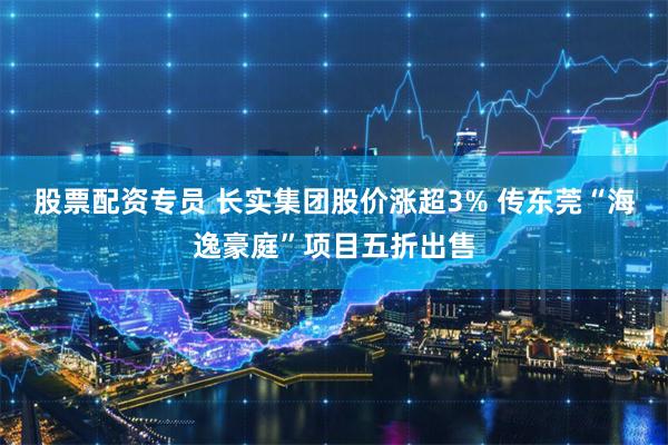 股票配资专员 长实集团股价涨超3% 传东莞“海逸豪庭”项目五