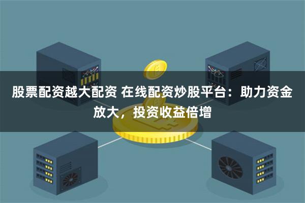 股票配资越大配资 在线配资炒股平台：助力资金放大，投资收益倍