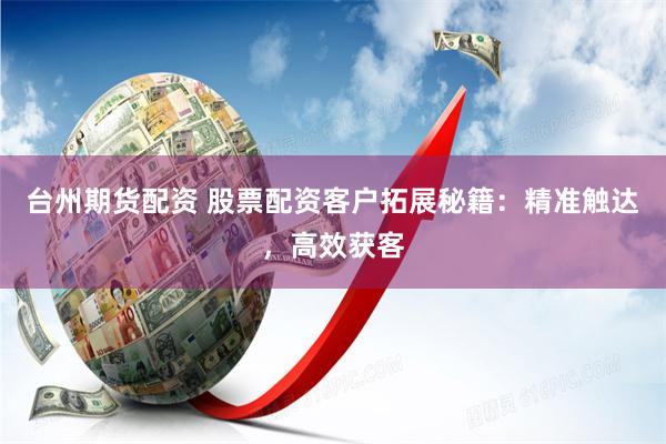 台州期货配资 股票配资客户拓展秘籍：精准触达，高效获客