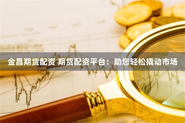金昌期货配资 期货配资平台：助您轻松撬动市场
