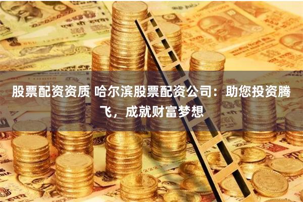 股票配资资质 哈尔滨股票配资公司：助您投资腾飞，成就财富梦想